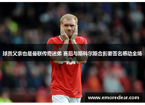 球员父亲也是曼联传奇迷弟 赛后与斯科尔斯合影要签名感动全场