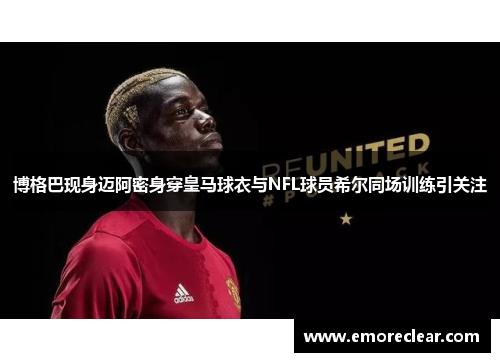 博格巴现身迈阿密身穿皇马球衣与NFL球员希尔同场训练引关注