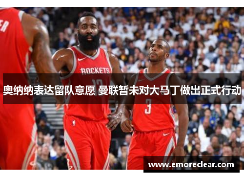 奥纳纳表达留队意愿 曼联暂未对大马丁做出正式行动