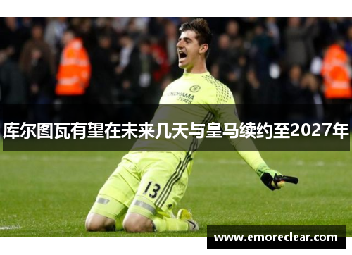 库尔图瓦有望在未来几天与皇马续约至2027年