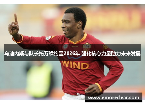 乌迪内斯与队长托万续约至2026年 强化核心力量助力未来发展