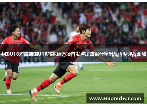 中国U16对阵韩国U16邝兆镭万项首发卢琦政梁仕宇出战再度迎战劲敌